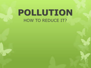POLLUTION
HOW TO REDUCE IT?
 