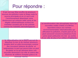 Pour répondre :
Il est vrai que Sfax souffre de plusieurs
sources de pollution mais la Siape reste la
source principale et on n’a qu’à voir
l’environnement désertique voire
douloureux qui entoure cette usine et les
dégâts catastrophiques surtout les
maladies causées par la mer polluée
comme les maladies dermatologiques
la transformation des phosphates dans les
nouvelles unités créées à la Skhira
répondent mieux aux normes
environnementales internationales qui
affrontent la pollution, d’autre part on ne
peut concevoir encore la présence d’une
usine aussi polluante à la mer au centre
d’une ville de plus d’un million d’habitants
la délocalisation de la SIAPE permet de
dépolluer la mer et de réaliser plusieurs
projets dont un pôle économique comme
des nouveaux bateaux de pêche et
redynamiser le port qui pourra être un port
de plaisir et ce qui donnera donc une
nouvelle dimension à la ville et créera des
dizaines de milliers d’emploi grâce à la
richesse marine.
 