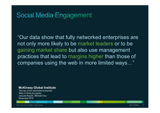 © 2011 Cisco and/or its affiliates. All rights reserved. Cisco Confidential 2Cisco Confidential 2
“Our data show that fully networked enterprises are
not only more likely to be market leaders or to be
gaining market share but also use management
practices that lead to margins higher than those of
companies using the web in more limited ways…”
McKinsey Global Institute
The rise of the networked enterprise:
Web 2.0 finds its payday
Jacques Bughin, Michael Chui
December 2010
 