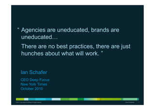 © 2011 Cisco and/or its affiliates. All rights reserved. Cisco Confidential 3
“ Agencies are uneducated, brands are
uneducated…
There are no best practices, there are just
hunches about what will work. ”
Ian Schafer
CEO Deep Focus
New York Times
October 2010
 
