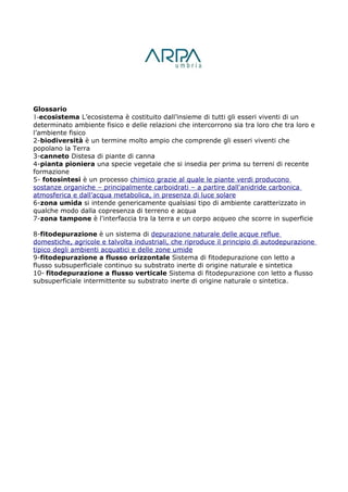 Glossario
1-ecosistema L’ecosistema è costituito dall’insieme di tutti gli esseri viventi di un
determinato ambiente fisico e delle relazioni che intercorrono sia tra loro che tra loro e
l’ambiente fisico
2-biodiversità è un termine molto ampio che comprende gli esseri viventi che
popolano la Terra
3-canneto Distesa di piante di canna
4-pianta pioniera una specie vegetale che si insedia per prima su terreni di recente
formazione
5- fotosintesi è un processo chimico grazie al quale le piante verdi producono
sostanze organiche – principalmente carboidrati – a partire dall'anidride carbonica
atmosferica e dall’acqua metabolica, in presenza di luce solare
6-zona umida si intende genericamente qualsiasi tipo di ambiente caratterizzato in
qualche modo dalla copresenza di terreno e acqua
7-zona tampone è l'interfaccia tra la terra e un corpo acqueo che scorre in superficie

8-fitodepurazione è un sistema di depurazione naturale delle acque reflue
domestiche, agricole e talvolta industriali, che riproduce il principio di autodepurazione
tipico degli ambienti acquatici e delle zone umide
9-fitodepurazione a flusso orizzontale Sistema di fitodepurazione con letto a
flusso subsuperficiale continuo su substrato inerte di origine naturale e sintetica
10- fitodepurazione a flusso verticale Sistema di fitodepurazione con letto a flusso
subsuperficiale intermittente su substrato inerte di origine naturale o sintetica.
 