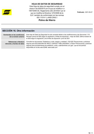 HOJA DE DATOS DE SEGURIDAD
Esta Hoja de datos de seguridad cumple con el
anexo II de 830/2015 por el que se modifica n.o
1907/2006 CE, Reglamento (UE) 2019/521 por el
que se modifica la Directiva 1272/2008 de la
CLP, también de conformidad con las normas
ISO 11014-1 y ANSI Z400.1
Polvo de Hierro
Publicado: 2021-09-27
SECCIÓN 16. Otra información
Enmiendas en las condiciones
de la revisión anterior
Esta Hoja de Datos de Seguridad ha sido revisada debido a las modificaciones a las Secciones 1-16
Revisión previa de SDS según la regulación y límites de exposición - mayo de 2020; Última revisión de
la SDS según la regulación y los límites de exposición: junio de 2021.
Referencias a literatura
relevante y fuentes de datos
Consulte los documentos "Soldadura y corte: riesgos y medidas", F52-529 "Precauciones y prácticas
seguras para SOLDADURA DE ARCO, CORTES Y MELLADURAS" y F2035 "Precauciones y prácticas
seguras para procedimientos de soldadura, corte y calentamiento con gas", que se encuentran
disponibles en el sitio web ESAB. www.esab.com
10 / 11
 