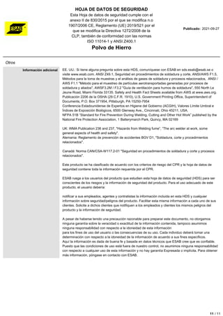 HOJA DE DATOS DE SEGURIDAD
Esta Hoja de datos de seguridad cumple con el
anexo II de 830/2015 por el que se modifica n.o
1907/2006 CE, Reglamento (UE) 2019/521 por el
que se modifica la Directiva 1272/2008 de la
CLP, también de conformidad con las normas
ISO 11014-1 y ANSI Z400.1
Polvo de Hierro
Publicado: 2021-09-27
Otros
Información adicional EE. UU.: Si tiene alguna pregunta sobre esta HDS, comuníquese con ESAB en sds.esab@esab.se o
visite www.esab.com. ANSI Z49.1, Seguridad en procedimientos de soldadura y corte, ANSI/AWS F1.5,
Métodos para la toma de muestras y el análisis de gases de soldadura y procesos relacionados, ANSI /
AWS F1.1 "Método para el muestreo de partículas aerotransportadas generadas por procesos de
soldadura y aliados", AWSF3.2M / F3.2 "Guía de ventilación para humos de soldadura", 550 North Le
Jeune Road, Miami Florida 33135. Safety and Health Fact Sheets available from AWS at www.aws.org.
Publicación 2206 de la OSHA (29 C.F.R. 1910), U.S. Government Printing Office, Superintendent of
Documents, P.O. Box 371954, Pittsburgh, PA 15250-7954
Conferencia Estadounidense de Expertos en Higiene del Gobierno (ACGIH), Valores Límite Umbral e
Índices de Exposición Biológicos, 6500 Glenway Ave., Cincinnati, Ohio 45211, USA.
NFPA 51B “Standard for Fire Prevention During Welding, Cutting and Other Hot Work” published by the
National Fire Protection Association, 1 Batterymarch Park, Quincy, MA 02169
UK: WMA Publication 236 and 237, "Hazards from Welding fume”, ”The arc welder at work, some
general aspects of health and safety".
Alemania: Reglamento de prevención de accidentes BGV D1, "Soldadura, corte y procedimientos
relacionados".
Canadá: Norma CAN/CSA-W117.2-01 "Seguridad en procedimientos de soldadura y corte y procesos
relacionados".
Este producto se ha clasificado de acuerdo con los criterios de riesgo del CPR y la hoja de datos de
seguridad contiene toda la información requerida por el CPR.
ESAB ruega a los usuarios del producto que estudien esta hoja de datos de seguridad (HDS) para ser
conscientes de los riesgos y la información de seguridad del producto. Para el uso adecuado de este
producto, el usuario debería:
notificar a sus empleados, agentes y contratistas la información incluida en esta HDS y cualquier
información sobre seguridad/peligros del producto. Facilitar esta misma información a cada uno de sus
clientes. Solicite a dichos clientes que notifiquen a los empleados y clientes los mismos peligros del
producto y la información de seguridad.
A pesar de haberse tenido una precaución razonable para preparar este documento, no otorgamos
ninguna garantía sobre la veracidad o exactitud de la información contenida, tampoco asumimos
ninguna responsabilidad con respecto a la idoneidad de esta información
para los fines de uso del usuario o las consecuencias de su uso. Cada individuo deberá tomar una
determinación con respecto a la idoneidad de la información de acuerdo a sus fines específicos.
Aquí la información es dada de buena fe y basada en datos técnicos que ESAB cree que es confiable.
Puesto que las condiciones de uso está fuera de nuestro control, no asumimos ninguna responsabilidad
con respecto a cualquier uso de esta información y no hay garantía Expresada o implícita. Para obtener
más información, póngase en contacto con ESAB.
11 / 11
 