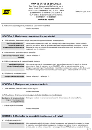 HOJA DE DATOS DE SEGURIDAD
Esta Hoja de datos de seguridad cumple con el
anexo II de 830/2015 por el que se modifica n.o
1907/2006 CE, Reglamento (UE) 2019/521 por el
que se modifica la Directiva 1272/2008 de la
CLP, también de conformidad con las normas
ISO 11014-1 y ANSI Z400.1
Polvo de Hierro
Publicado: 2021-09-27
5.3. Recomendaciones para el personal de lucha contra incendios
Sin datos disponibles
SECCIÓN 6. Medidas en caso de vertido accidental
6.1. Precauciones personales, equipo de protección y procedimientos de emergencia
Precauciones personales,
equipo de protección y
procedimientos de emergencia
Utilizar protección para manos, cara, ojos, orejas y cuerpo tales como guantes o caretas con filtros
inactínicos para el arco, botas de seguridad, delantales, polainas, protectores para brazos y hombros.
Conservar las ropas de protección limpias y secas. Compruebe regularmente las condiciones de los
equipos y la ropa de protección.
6.2. Precauciones relativas al medio ambiente
Precauciones relativas al medio
ambiente
Consulte la Sección 13.
6.3. Métodos y material de contención y de limpieza
Métodos y material de
contención y de limpieza
Utilice buenas practicas de limpieza para prevenir la acumulación de polvo. En caso de un derrame,
recomendamos el uso de aspiradora con un filtro HEPA: utilice un supresor de polvo al barrer.
Evite generar polvo al limpiar. Reutilice todo el material derramado siempre que sea posible. Evite que el
material derramado ingrese en las alcantarillas o en los desagües y entre en contacto con el suelo.
6.4. Referencia a otras secciones
Referencia a otras secciones Consulte la Sección 8 y la Sección 13.
SECCIÓN 7. Manipulación y almacenamiento
7.1. Precauciones para una manipulación segura
Sin datos disponibles
7.2. Condiciones de almacenamiento seguro, incluidas posibles incompatibilidades
Condiciones de almacenamiento
seguro, incluidas posibles
incompatibilidades
Mantenga el producto en contenedores cerrados. No almacene carca de oxidantes fuertes.
7.3. Usos específicos finales
Sin datos disponibles
SECCIÓN 8. Controles de exposición/protección individual
8.1. Parámetros de control
Límites de exposición Utilice equipos de medición de higiene industrial para asegurar que la exposición no supere los límites
de exposición nacional admisibles. Los siguientes límites son orientativos. A menos que se indique lo
contrario, todos los valores corresponden a la media ponderada (TWA) durante un periodo de 8 horas.
3 / 11
 