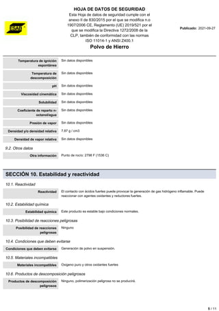 HOJA DE DATOS DE SEGURIDAD
Esta Hoja de datos de seguridad cumple con el
anexo II de 830/2015 por el que se modifica n.o
1907/2006 CE, Reglamento (UE) 2019/521 por el
que se modifica la Directiva 1272/2008 de la
CLP, también de conformidad con las normas
ISO 11014-1 y ANSI Z400.1
Polvo de Hierro
Publicado: 2021-09-27
Temperatura de ignición
espontánea
Sin datos disponibles
Temperatura de
descomposición
Sin datos disponibles
pH Sin datos disponibles
Viscosidad cinemática Sin datos disponibles
Solubilidad Sin datos disponibles
Coeficiente de reparto n-
octanol/agua
Sin datos disponibles
Presión de vapor Sin datos disponibles
Densidad y/o densidad relativa 7.87 g / cm3
Densidad de vapor relativa Sin datos disponibles
9.2. Otros datos
Otra información Punto de rocío: 2798 F (1536 C)
SECCIÓN 10. Estabilidad y reactividad
10.1. Reactividad
Reactividad El contacto con ácidos fuertes puede provocar la generación de gas hidrógeno inflamable. Puede
reaccionar con agentes oxidantes y reductores fuertes.
10.2. Estabilidad química
Estabilidad química Este producto es estable bajo condiciones normales.
10.3. Posibilidad de reacciones peligrosas
Posibilidad de reacciones
peligrosas
Ninguno
10.4. Condiciones que deben evitarse
Condiciones que deben evitarse Generación de polvo en suspensión.
10.5. Materiales incompatibles
Materiales incompatibles Oxigeno puro y otros oxidantes fuertes
10.6. Productos de descomposición peligrosos
Productos de descomposición
peligrosos
Ninguno, polimerización peligrosa no se producirá.
5 / 11
 
