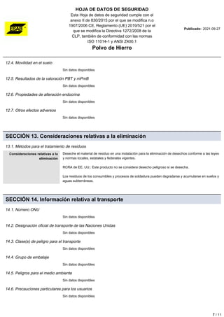 HOJA DE DATOS DE SEGURIDAD
Esta Hoja de datos de seguridad cumple con el
anexo II de 830/2015 por el que se modifica n.o
1907/2006 CE, Reglamento (UE) 2019/521 por el
que se modifica la Directiva 1272/2008 de la
CLP, también de conformidad con las normas
ISO 11014-1 y ANSI Z400.1
Polvo de Hierro
Publicado: 2021-09-27
12.4. Movilidad en el suelo
Sin datos disponibles
12.5. Resultados de la valoración PBT y mPmB
Sin datos disponibles
12.6. Propiedades de alteración endocrina
Sin datos disponibles
12.7. Otros efectos adversos
Sin datos disponibles
SECCIÓN 13. Consideraciones relativas a la eliminación
13.1. Métodos para el tratamiento de residuos
Consideraciones relativas a la
eliminación
Deseche el material de residuo en una instalación para la eliminación de desechos conforme a las leyes
y normas locales, estatales y federales vigentes.
RCRA de EE. UU.: Este producto no se considera desecho peligroso si se desecha.
Los residuos de los consumibles y procesos de soldadura pueden degradarse y acumularse en suelos y
aguas subterráneas.
SECCIÓN 14. Información relativa al transporte
14.1. Número ONU
Sin datos disponibles
14.2. Designación oficial de transporte de las Naciones Unidas
Sin datos disponibles
14.3. Clase(s) de peligro para el transporte
Sin datos disponibles
14.4. Grupo de embalaje
Sin datos disponibles
14.5. Peligros para el medio ambiente
Sin datos disponibles
14.6. Precauciones particulares para los usuarios
Sin datos disponibles
7 / 11
 
