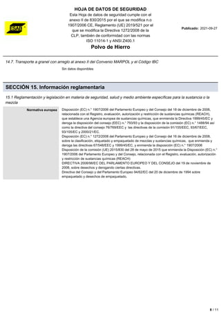 HOJA DE DATOS DE SEGURIDAD
Esta Hoja de datos de seguridad cumple con el
anexo II de 830/2015 por el que se modifica n.o
1907/2006 CE, Reglamento (UE) 2019/521 por el
que se modifica la Directiva 1272/2008 de la
CLP, también de conformidad con las normas
ISO 11014-1 y ANSI Z400.1
Polvo de Hierro
Publicado: 2021-09-27
14.7. Transporte a granel con arreglo al anexo II del Convenio MARPOL y el Código IBC
Sin datos disponibles
SECCIÓN 15. Información reglamentaria
15.1 Reglamentación y legislación en materia de seguridad, salud y medio ambiente específicas para la sustancia o la
mezcla
Normativa europea Disposición (EC) n.° 1907/2006 del Parlamento Europeo y del Consejo del 18 de diciembre de 2006,
relacionada con el Registro, evaluación, autorización y restricción de sustancias químicas (REACH),
que establece una Agencia europea de sustancias químicas, que enmienda la Directiva 1999/45/EC y
deroga la disposición del consejo (EEC) n.° 793/93 y la disposición de la comisión (EC) n.° 1488/94 así
como la directiva del consejo 76/769/EEC y las directivas de la comisión 91/155/EEC, 93/67/EEC,
93/105/EC y 2000/21/EC.
Disposición (EC) n.° 1272/2008 del Parlamento Europeo y del Consejo del 16 de diciembre de 2008,
sobre la clasificación, etiquetado y empaquetado de mezclas y sustancias químicas, que enmienda y
deroga las directivas 67/548/EEC y 1999/45/EC, y enmienda la disposición (EC) n.° 1907/2006
Disposición de la comisión (UE) 2015/830 del 28 de mayo de 2015 que enmienda la Disposición (EC) n.°
1907/2006 del Parlamento Europeo y del Consejo, relacionada con el Registro, evaluación, autorización
y restricción de sustancias químicas (REACH)
DIRECTIVA 2008/98/EC DEL PARLAMENTO EUROPEO Y DEL CONSEJO del 19 de noviembre de
2008, sobre desechos y derogando ciertas directivas.
Directiva del Consejo y del Parlamento Europeo 94/62/EC del 20 de diciembre de 1994 sobre
empaquetado y desechos de empaquetado.
8 / 11
 