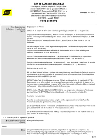 HOJA DE DATOS DE SEGURIDAD
Esta Hoja de datos de seguridad cumple con el
anexo II de 830/2015 por el que se modifica n.o
1907/2006 CE, Reglamento (UE) 2019/521 por el
que se modifica la Directiva 1272/2008 de la
CLP, también de conformidad con las normas
ISO 11014-1 y ANSI Z400.1
Polvo de Hierro
Publicado: 2021-09-27
Otras disposiciones,
limitaciones y regulaciones
legales
Disposiciones de Polonia:
LEY del 25 de febrero de 2011 sobre sustancias químicas y sus mezclas (OJ n.° 63, poz. 322).
Disposición del Ministerio de Trabajo y Políticas Sociales del 6 de junio de 2014 sobre la concentración
máxima admisible y la intensidad de agentes tóxicos para la salud en el entorno laboral (Dz. u. z. 2014,
poz. 817).
La Ley sobre desechos del 14 de diciembre de 2012, Boletín Oficial de 2013, artículo 21 con sus
enmiendas
Ley del 13 de junio de 2013 sobre la gestión de empaquetado y el desecho de empaquetado (Boletín
Oficial de 2013, artículo 888).
Disposición del Ministerio del Medio Ambiente del 9 de diciembre de 2014 sobre el catálogo de
desechos (Boletín Oficial de 2014, artículo 1923).
Disposición del Ministerio de Economía del 21 de diciembre de 2005 relacionada con los requisitos
esenciales para el equipo de protección personal (Boletín Oficial n.° 259, artículo 2173).
Disposición del Ministerio de Salud del 2 de febrero de 2011 sobre las pruebas y mediciones de factores
nocivos para la salud en el entorno de trabajo (Boletín Oficial de 2011, n.° 33, artículo 166).
Disposiciones de los EE. UU.:
EE. UU.: Este producto contiene o produce una sustancia química que el Estado de California reconoce
como causante de cáncer y anomalías de nacimiento (u otros daños reproductivos) (Código de Higiene
y Seguridad de California § 25249.5 et seq.).
CERCLA/SARA Parte III Cantidades a comunicar (RQ) y/o cantidades límites de planificación (TPQ):
Este producto es un polvo metálico. Los derrames o fugas que resulten en la pérdida de alguno de los
componentes en una cantidad igual o mayor a la RQ exigen la inmediata notificación al Centro Nacional
de Respuesta y al Comité Local de Planificación de Emergencias.
EPCRA / SARA TÍTULO 313 QUÍMICOS TÓXICOS: No hay componentes listados como "Sustancias
químicas tóxicas" de SARA 313 y el potencial está sujeto a informes anuales de SARA 313.
Inventarios internacionales:
Australia: las sustancias de este producto cumplen con los requisitos de inventario de Australia:
Inventario de productos químicos industriales (AIIC)
Ley de Control de Sustancias Tóxicas de la EPA de los Estados Unidos: Todos los componentes de este
producto están en la lista de inventario de TSCA bajo sustancias activas
Ley de Protección Ambiental de Canadá (CEPA): Todos los componentes de este producto están en la
Lista Nacional de Sustancias (DSL).
15.2. Evaluación de la seguridad química
Evaluación de la seguridad
química
No hay datos disponibles
Otros
Otros Lea y entienda las instrucciones del fabricante, las prácticas de seguridad de su empresa y las
instrucciones de higiene y seguridad de la etiqueta. Observe cualquier legislación federal y local. A la
hora de soldar, tome las precauciones necesarias para protegerse a sí mismo y a los demás.
9 / 11
 