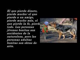 El que pierde dinero, 
pierde mucho; el que 
pierde a un amigo, 
pierde mucho más, el 
que pierde la fe, pierde 
todo. Las personas 
jóvenes bonitas son 
accidentes de la 
naturaleza, pero las 
personas adultas 
bonitas son obras de 
arte. 
 