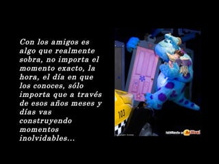 Con los amigos es 
algo que realmente 
sobra, no importa el 
momento exacto, la 
hora, el día en que 
los conoces, sólo 
importa que a través 
de esos años meses y 
días vas 
construyendo 
momentos 
inolvidables... 
 