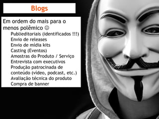 Blogs Em ordem do mais para o menos polêmico   Publieditoriais (identificados !!!) Envio de releases Envio de mídia kits Casting (Eventos) Amostras do Produto / Serviço Entrevista com executivos Produção patrocinada de conteúdo (vídeo, podcast, etc.) Avaliação técnica do produto Compra de banner 