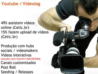 Youtube / Videolog 49% assistem vídeos  online (Cetic.br) 15% fazem upload de vídeos (Cetic.br) Produção com hubs  sociais / videomakers  Vídeos interativos  youtube.com/watch?v=tbEei0I3kMQ Canais customizados Post Roll Seeding / Releases 