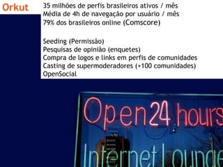 Orkut 35 milhões de perfis brasileiros ativos / mês Média de 4h de navegação por usuário / mês 79% dos brasileiros online  (Comscore) Seeding (Permissão) Pesquisas de opinião (enquetes) Compra de logos e links em perfis de comunidades Casting de supermoderadores (+100 comunidades) OpenSocial 
