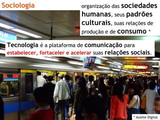 Sociologia * Aulete Digital organização das  sociedades   humanas , seus  padrões culturais , suas relações de produção e de  consumo   * Tecnologia   é a plataforma de  comunicação   para  estabelecer, fortaceler e acelerar   suas  relações sociais . 