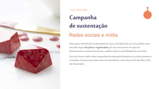 - Case CallebautRUBY -
Campanha
de sustentação
Outro pontoidentificadonoplanejamentoé que a introduçãode um novo produtonesse
mercado requer disciplinae regularidade,por issonos focamosem açõesde
demonstrassem constantemente parao públicotodasas possibilidadesda nova linha.
Para isso, foram criadasváriascampanhasde sustentaçãobaseadasem receitas semanaise
conteúdos exclusivospara datas-chave dachocolateria,como Páscoa,Dia das Mães e Dia
dos Namorados.
Redes sociais e mídia
 