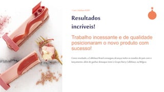 - Case CallebautRUBY -
Resultados
incríveis!
Comoresultado,a CallebautBrasilconseguiu alcançartodos os estadosdo país com o
lançamento,além de ganhar destaqueentre o Grupo Barry Callebaut,na Bélgica.
Trabalho incessante e de qualidade
posicionaram o novo produto com
sucesso!
 