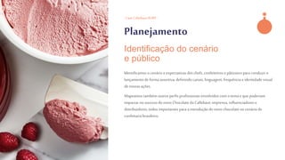 - Case CallebautRUBY -
Planejamento
Identificamoso cenário e expectativas doschefs, confeiteirose pâtissierspara conduzir o
lançamentode forma assertiva,definindocanais,linguagem, frequênciae identidadevisual
de nossasações.
Mapeamostambém outrosperfis profissionais envolvidoscomo tema e que poderiam
impactarno sucessodo novoChocolateda Callebaut:imprensa, influenciadorese
distribuidores,todos importantespara a introduçãodo novochocolate no cenáriode
confeitaria brasileiro.
Identificação do cenário
e público
 