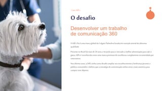 - Case Hill’s -
O desafio
A Hill’s Pet éuma marca global da Colgate-Palmolivefocada em nutrição animalde altíssima
qualidade.
Presente no Brasil há mais de 20 anos, e levando para o mercado a melhor alimentaçãopara cães e
gatos, Hill’s é reconhecida como uma marca premiumde excelência e amplamenterecomendada por
veterinários.
Nos últimosanos, a Hill’s tinhacomo desafio ampliarseu reconhecimentoe lembrança perante o
público consumidor e definiuque a estratégiade comunicação online seria a mais assertiva para
cumprir esse objetivo.
Desenvolver um trabalho
de comunicação 360
 