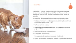Há 6 anos, a Polvora! foi escolhida como agência parceira para
encarar esse desafio e junto com a Hill’s vêm desenvolvendo um
trabalho de comunicação 360 que compreende várias frentes de
atuação:
• Gestão de performance de mídia (search/display/social ads);
• Relacionamento com o público por meio de interações continuas
com a base de seguidores e fãs;
• Editorial de redes sociais;
• Desenvolvimento de peças off-line em consonância com as
peças on-line;
• Relacionamento com influenciadores;
• Campanhas promocionais;
• Produção de vídeos e transmissões ao vivo (lives);
• Assets de tecnologia simples que ampliam a visibilidade da marca.
- Case Hill’s -
 