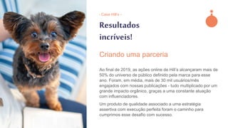 Resultados
incríveis!
Ao final de 2019, as ações online de Hill’s alcançaram mais de
50% do universo de público definido pela marca para esse
ano. Foram, em média, mais de 30 mil usuários/mês
engajados com nossas publicações - tudo multiplicado por um
grande impacto orgânico, graças a uma constante atuação
com influenciadores.
Um produto de qualidade associado a uma estratégia
assertiva com execução perfeita foram o caminho para
cumprimos esse desafio com sucesso.
Criando uma parceria
- Case Hill’s -
 