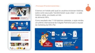 Criamos um hotsite pelo qual os usuários enviavam histórias
sobre como seus pets “transformaram suas vidas” – a cada
história válida, era doado um kilo
de alimento Hill’s.
Como resultado das 7.118 histórias coletadas, a ação rendeu
um prêmio internacional da Colgate-Palmolive para a equipe
de marketing da Hill’s Pet.
- Promoção #TransformandoVidas -
 
