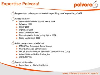 Expertise Polvora! Responsáveis pela organização do Campus Blog, na  Campus Party 2009 Palestrantes no: Seminário Info Redes Sociais 2008 e 2009 Próxxima 2008 CONIP 2008 Digital Age 2008 Web Expo Forum 2009 Fórum Capixaba de Marketing Digital 2009 Social Media Brasil 2009 Aulas (professores convidados) ESPM (Pós e Semana da Comunicação) FAAP (Semana da Comunicação) PUC SP e PR(Graduação, Semana da Comunicação e CLIIC) Anhembi Morumbi (Pós Graduação) UNEB (SIEPEX) Cursos ministrados Comunique-se – Marketing Online 