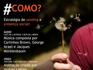 COMO? Estratégia de  seeding  e  presença social : ÁUDIO LAST.FM | MYSPACE | BLIP.FM | IMEEM Música composta por Carlinhos Brown, George Israel e Jacques Morelenbaum VÍDEO YOUTUBE | DAILYMOTION | VIDEOLOG Animação criada por Andrés Lieban IMAGENS FLICKR | DEVIANTART Croquis de Oscar Niemeyer e rascunhos para o desenho das jóias # 