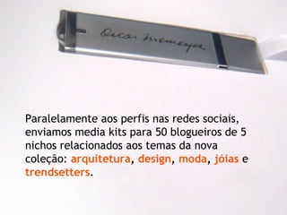Paralelamente aos perfis nas redes sociais, enviamos media kits para 50 blogueiros de 5 nichos relacionados aos temas da nova coleção:  arquitetura ,  design ,  moda ,  jóias   e  trendsetters . 