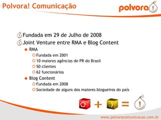 Polvora! Comunicação Fundada em 29 de Julho de 2008 Joint Venture entre RMA e Blog Content RMA Fundada em 2001 10 maiores agências de PR do Brasil 50 clientes 62 funcionários Blog Content Fundada em 2008 Sociedade de alguns dos maiores blogueiros do país 
