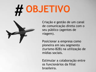 Criação e gestão de um canal de comunicação direta com o seu público (agentes de viagem). Posicionar a empresa como pioneira em seu segmento (turismo-B2B) na utilização de mídias sociais.  Estimular a colaboração entre os funcionários da filial brasileira. OBJETIVO # 