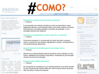 Diagnóstico e análise da comunicação corporativa por   Polvora! A comunicação com clientes era feita por meio de mala direta e nosso diagnóstico apontou a comunicação online como sendo madura em termos de ferramenta, mas faltava destacar conteúdos de qualidade  e uma estratégia aderente aos objetivos. Educação e evangelização da cultura web 2.0 na companhia por   Polvora! Procuramos assegurar a compreensão por parte doe toda a empresa sobre o universo em que estavam ingressando e auxiliar o entendimento e uso das ferramentas disponíveis. Criação do Social Media Newsroom por   Polvora! As campanhas de marketing com os clientes passaram a ser feitas através do site, transformando clientes offline em online e aproximando as pontas, além de reduzir o tempo de resposta. Desenvolvimento de IntraBlog para comunicação interna por   Polvora! Através de um blog atualizado pelos funcionários houve redução do ruído interno, agilidade nos processos corporativos, aceleração da comunicação vertical e aumento da motivação. COMO? # 