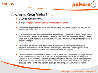 Sócios Augusto César Vieira Pinto CEO do Grupo RMA Blog:  http://augustocvp.wordpress.com Formado em Engenharia Mecânica  pela Universidade Mackenzie, trabalha no mercado de informática desde 1971.  Trabalhou nos últimos 30 anos em diversas empresas de TI, dentre elas a IBM, Origin, SAP e Siebel Systems. Fundou a SAP no Brasil, tendo atuado como seu presidente de 1995 a 1999. Entre 1999 e 2001 trabalhou na Siebel, como VP para a América Latina, tendo implantado a empresa na região.  Desde 2001, em parceria com Mário Soma Jr, se dedicou a desenvolver um grupo de empresas de comunicação, sob o mote "Comunicação & Negócios", o que significa fazer comunicação corporativa visando melhorar os resultados de negócios. Desde 2007 vem trabalhando com seu sócio Mário Soma, para desenvolver no Grupo RMA um braço de comunicação digital, que resultou na empresa mais nova do grupo, a Polvora! Comunicação. No momento, Augusto apóia seu outro sócio Marcio Cavalieri na migração da RMA Assessoria de Comunicação, na direção do PR 2.0. No Linkedin mantém um grupo de discussão sobre o tema PR 2.0 dentro do grupo "Marketing 2.0 e Comunicação Digital". 