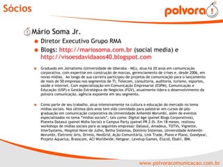 Sócios Mário Soma Jr. Diretor Executivo Grupo RMA Blogs:  http://mariosoma.com.br  (social media) e  http://visoesdavidaaos40.blogspot.com Graduado em Jornalismo (Universidade de Uberaba – MG), atua há 20 anos em comunicação corporativa, com expertise em construção de marcas, gerenciamento de crises e, desde 2006, em novas mídias.   Ao longo de sua carreira participou de projetos de comunicação para o lançamento de mais de 50 empresas nos segmentos de TI, Telecom, consultoria, auditoria, turismo, esportes, saúde e internet.  Com especialização em Comunicação Empresarial (ESPM), Comunicação e Educação (USP) e Gestão Estratégica de Negócios (FGV), atualmente lidera o desenvolvimento da polvora comunicação, agência expoente em seu segmento. Como parte de seu trabalho, atua intensivamente na cultura e educação do mercado no tema mídias sociais. Nos últimos dois anos tem sido convidado para palestrar em cursos de pós-graduação em comunicação corporativa da Universidade Anhembi Morumbi, além de eventos especializados no tema “mídias sociais”, tais como: Digital Age (painel Blogs Corporativos), Planeta Datasul (painel Mídia Social) e Campus Party (painel PR 2.0). Em 18 meses, realizou workshops de mídias sociais para as seguintes empresas: Datasul, Amadeus, TOTVs, Vignette, InterSystems, Hospital Nove de Julho, Betha Sistemas, Domínio Sistemas, Universidade Anhembi-Morumbi, Eletronic Arts, Drimio, NeoGrid, Ação Comunitária, Link Trade, Plano e Plano, Goodyear, Projeto Aquarius, Brasscom, ACI Worldwide, Netgear, Levelup Games, Elucid, Ebah!, IBM. 