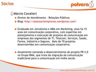Sócios Márcio Cavalieri  Diretor de Atendimento – Relações Públicas Blog:  http://assessoriaimprensa.wordpress.com/ Graduado em Jornalismo e MBA em Marketing, atua há 15 anos em comunicação corporativa, com expertise em planejamento e execução de projetos de comunicação em empresas dos segmentos de TI, Telecom, Serviços, Saúde, Farma, Indústria e Seguros.  Mais de 70 projetos desenvolvidos em comunicação corporativa. Atualmente comanda o desenvolvimento do projeto PR 2.0 no Grupo RMA, que trata da migração da comunicação tradicional para a comunicação em mídia social. 
