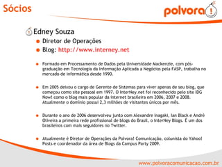 Sócios Edney Souza  Diretor de Operações Blog:  http://www.interney.net   Formado em Processamento de Dados pela Universidade Mackenzie, com pós-graduação em Tecnologia da Informação Aplicada a Negócios pela FASP, trabalha no mercado de informática desde 1990.  Em 2005 deixou o cargo de Gerente de Sistemas para viver apenas de seu blog, que começou como site pessoal em 1997. O InterNey.net foi reconhecido pelo site IDG Now! como o blog mais popular da internet brasileira em 2006, 2007 e 2008. Atualmente o domínio possui 2,3 milhões de visitantes únicos por mês. Durante o ano de 2006 desenvolveu junto com Alexandre Inagaki, Ian Black e André Oliveira a primeira rede profissional de blogs do Brasil, o InterNey Blogs. É um dos brasileiros com mais seguidores no Twitter. Atualmente é Diretor de Operações da Polvora! Comunicação, colunista do Yahoo! Posts e coordenador da área de Blogs da Campus Party 2009. 