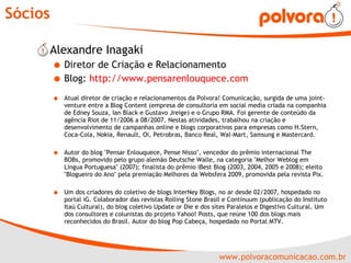 Sócios Alexandre Inagaki Diretor de Criação e Relacionamento Blog:  http://www.pensarenlouquece.com   Atual diretor de criação e relacionamentos da Polvora! Comunicação, surgida de uma joint-venture entre a Blog Content (empresa de consultoria em social media criada na companhia de Edney Souza, Ian Black e Gustavo Jreige) e o Grupo RMA. Foi gerente de conteúdo da agência Riot de 11/2006 a 08/2007. Nestas atividades, trabalhou na criação e desenvolvimento de campanhas online e blogs corporativos para empresas como H.Stern, Coca-Cola, Nokia, Renault, Oi, Petrobras, Banco Real, Wal-Mart, Samsung e Mastercard. Autor do blog "Pensar Enlouquece, Pense Nisso", vencedor do prêmio internacional The BOBs, promovido pelo grupo alemão Deutsche Walle, na categoria "Melhor Weblog em Língua Portuguesa" (2007); finalista do prêmio iBest Blog (2003, 2004, 2005 e 2008); eleito "Blogueiro do Ano" pela premiação Melhores da Websfera 2009, promovida pela revista Pix. Um dos criadores do coletivo de blogs InterNey Blogs, no ar desde 02/2007, hospedado no portal iG. Colaborador das revistas Rolling Stone Brasil e Continuum (publicação do Instituto Itaú Cultural), do blog coletivo Update or Die e dos sites Paralelos e Digestivo Cultural. Um dos consultores e colunistas do projeto Yahoo! Posts, que reúne 100 dos blogs mais reconhecidos do Brasil. Autor do blog Pop Cabeça, hospedado no Portal MTV. 