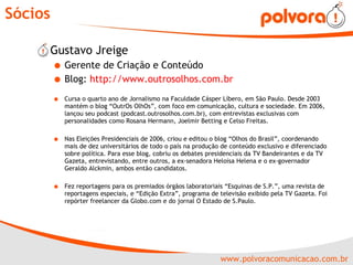 Sócios Gustavo Jreige Gerente de Criação e Conteúdo Blog:  http://www.outrosolhos.com.br   Cursa o quarto ano de Jornalismo na Faculdade Cásper Líbero, em São Paulo. Desde 2003 mantém o blog “OutrOs OlhOs”, com foco em comunicação, cultura e sociedade. Em 2006, lançou seu podcast (podcast.outrosolhos.com.br), com entrevistas exclusivas com personalidades como Rosana Hermann, Joelmir Betting e Celso Freitas. Nas Eleições Presidenciais de 2006, criou e editou o blog “Olhos do Brasil”, coordenando mais de dez universitários de todo o país na produção de conteúdo exclusivo e diferenciado sobre política. Para esse blog, cobriu os debates presidenciais da TV Bandeirantes e da TV Gazeta, entrevistando, entre outros, a ex-senadora Heloísa Helena e o ex-governador Geraldo Alckmin, ambos então candidatos.  Fez reportagens para os premiados órgãos laboratoriais “Esquinas de S.P.”, uma revista de reportagens especiais, e “Edição Extra”, programa de televisão exibido pela TV Gazeta. Foi repórter freelancer da Globo.com e do jornal O Estado de S.Paulo. 