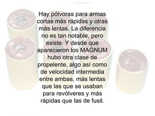 Hay pólvoras para armas
cortas más rápidas y otras
más lentas. La diferencia
no es tan notable, pero
existe. Y desde que
aparecieron los MAGNUM
hubo otra clase de
propelente, algo así como
de velocidad intermedia
entre ambas, más lentas
que las que se usaban
para revólveres y más
rápidas que las de fusil.
 