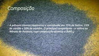 Composição
• A pólvora clássica (explosiva) é constituída por 75% de Salitre, 15%
de carvão e 10% de enxofre. O principal componente - o salitre ou
Nitrato de Potássio, cuja composição química é (kNO3)
 