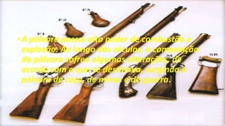 •A pólvora possui alto poder de combustão e
explosão. Ao longo dos séculos, a composição
da pólvora sofreu algumas alterações, de
acordo com o que se destinava, surgindo a
pólvora de caça, de minas e de guerra.
 