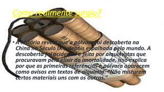 Como realmente surgiu?
• A história revela que a pólvora foi descoberta na
China no Século IX e depois espalhada pelo mundo. A
descoberta foi acidental e feita por alquimistas que
procuravam pelo elixir da imortalidade, isso explica
por que as primeiras referências à pólvora aparecem
como avisos em textos de alquimia: “Não misturem
certos materiais uns com os outros.”
 