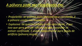 A pólvora pode ser classificada em:
• Propelente: se queima mais lentamente e constante, é
a pólvora usada nas munições.
• Explosiva: de queima média e alta velocidade, é por
isso que gera grande volume de gás e explode se
estiver confinada. É usada basicamente para fogos de
artifício (pólvora negra).
 