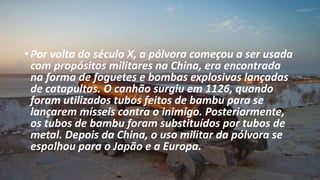 • Por volta do século X, a pólvora começou a ser usada
com propósitos militares na China, era encontrada
na forma de foguetes e bombas explosivas lançadas
de catapultas. O canhão surgiu em 1126, quando
foram utilizados tubos feitos de bambu para se
lançarem mísseis contra o inimigo. Posteriormente,
os tubos de bambu foram substituídos por tubos de
metal. Depois da China, o uso militar da pólvora se
espalhou para o Japão e a Europa.
 