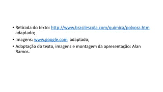 • Retirada do texto: http://www.brasilescola.com/quimica/polvora.htm
adaptado;
• Imagens: www.google.com adaptado;
• Adaptação do texto, imagens e montagem da apresentação: Alan
Ramos.
 