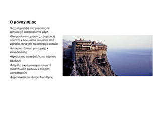 Ο μοναχισμός
•Αρχική μορφή αναχώρησης σε
ερήμους ή ακατατοίκητα μέρη
•Ονομασία αναχωρητές, ερημίτες ή
ασκητές κ δοκιμασία σώματος από
νηστεία, συνεχείς προσευχή κ αυπνία
•Αποκρυστάλωση μοναχικής κ
κοινοβοιακής
•Ηγούμενος επικεφαλής για τήρηση
κανόνων
•Μεγάλη ακμή μοναχισμού μετά
αναστήλωση εικόνων κ αύξηση
μοναστηριών
•Σημαντικότερο κέντρο Άγιο Όρος
 