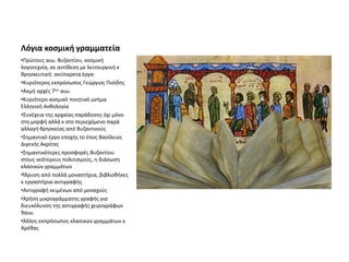 Λόγια κοσμική γραμματεία
•Πρώτους αιω. Βυζαντίου, κοσμική
λογοτεχνία, σε αντίθεση με λειτουργική κ
θρησκευτική: ανύπαρκτα έργα
•Κυριότερος εκπρόσωπος Γεώργιος Πισίδης
•Ακμή αρχές 7ου αιω.
•Κυριότερο κοσμικό ποιητικό μνήμα
Ελληνική Ανθολογία
•Συνέχεια της αρχαίας παράδοσης όχι μόνο
στη μορφή αλλά κ στο περιεχόμενο παρά
αλλαγή θρησκείας από Βυζαντινούς
•Σημαντικό έργο εποχής το έπος Βασίλειος
Διγενής Ακρίτας
•Σημαντικότερες προσφορές Βυζαντίου
στους νεότερους πολιτισμούς, η διάσωση
κλασικών γραμμάτων
•Ίδρυση από πολλά μοναστήρια, βιβλιοθήκες
κ εργαστήρια αντιγραφής
•Αντιγραφή κειμένων από μοναχούς
•Χρήση μικρογράμματης γραφής για
διευκόλυνση της αντιγραφής χειρογράφων
9αιω.
•Άλλος εκπρόσωπος κλασικών γραμμάτων ο
Αρέθας
 