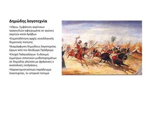 Δημώδης λογοτεχνία
•10αιω. Εμφάνιση ακρίτικων
τραγουδιών αφιερωμένα σε αγώνες
ακριτών κατά Αράβων
•Σηματοδότηση αρχής νεοελληνικής
δημοτικής ποίησης
•Διαμόρφωση δημώδους λογοτεχνίας
έργων από τον Θεόδωρο Πρόδρομο
•Εποχή Παλαιολόγων: Ευδοκιμή
έμμετρων ιπποτικών μυθιστορημάτων
σε δημώδης γλώσσα με φράγκικες κ
ανατολικές επιδράσεις
•Χαρακτηριστικότερο παράδειγμα
λογοτεχνίας, το ιστορικό ποίημα
 