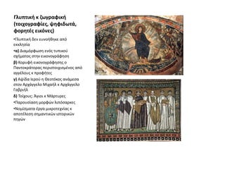 Γλυπτική κ ζωγραφική
(τοιχογραφίες, ψηφιδωτά,
φορητές εικόνες)
•Γλυπτική δεν ευνοήθηκε από
εκκλησία
•α) Διαμόρφωση ενός τυπικού
σχήματος στην εικονογράφηση
β) Κορυφή εικονογράφησης ο
Παντοκράτορας περιστοιχισμένος από
αγγέλους κ προφήτες
γ) Αψίδα Ιερού η Θεοτόκος ανάμεσα
στον Αρχάγγελο Μιχαήλ κ Αρχάγγελο
Γαβριήλ
δ) Τοίχους: Άγιοι κ Μάρτυρες
•Παρουσίαση μορφών λιπόσαρκες
•Νομίσματα έργα μικροτεχνίας κ
αποτέλεση σημαντικών ιστορικών
πηγών
 