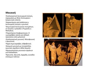 Μουσική
•Εκκλησιαστική λειτουργική ποίηση,
παρομιάση με Θεία Λειτουργία κ
λατρευτικές τελετές
•Χαρακτήριση από απλότητα η
λειτουργική ποίηση κ μουσική
•Δημιουργοί λειτουγικών ποιημάτων,
οι ποιητές κ μελωδοί ο Ρωμανός ο
Μελώδιος
•Παρατήρηση διαφοροποιών: Ο
υμνογράφος ικανός για αλλαγή
προσώπου από μελωποιό
•Εκκλησιαστική μουσική: Μονοφωνική
ή φωνητική
•Αρχή σημειογραφία, αλφαβητική
•Κοσμική μουσική με επιτραπέζια,
ερωτικά, γαμήλια κ άλλα άσματα
•Χρησιμοποίηση μουσικών οργάνων
για διασκέδαση
•Κρουστά, πλευστά, έγχορδα, συνοδία
επίσημων τελετών
 