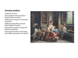 Γέννηση παιδιού
•Ευχάριστο γεγονός
•Ονοματοδοσία: Όνομα παιδιού +
Όνομα πατέρα στη γενική
•Καθιέρωση επωνύμου στις πλούσιες
οικογένειες
•Αφήγηση παραμυθιών-ιστοριών
Αγίας Γραφής στα παιδιά
•Αντιμετώπιση παιδιού κ μάνας από
βυζαντινή νομοθεσία
•Πρώτα χρόνια παιδίου κοντά γονείς,
μετά μάθηση γραμμάτων στα σχολεία
 